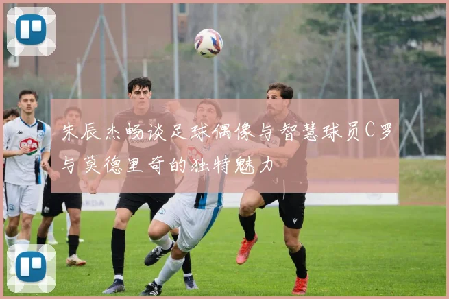 朱辰杰畅谈足球偶像与智慧球员C罗与莫德里奇的独特魅力