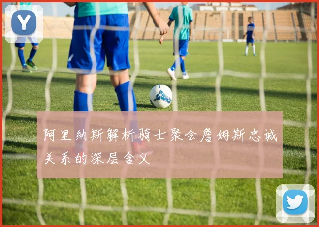 阿里纳斯解析骑士聚会詹姆斯忠诚关系的深层含义