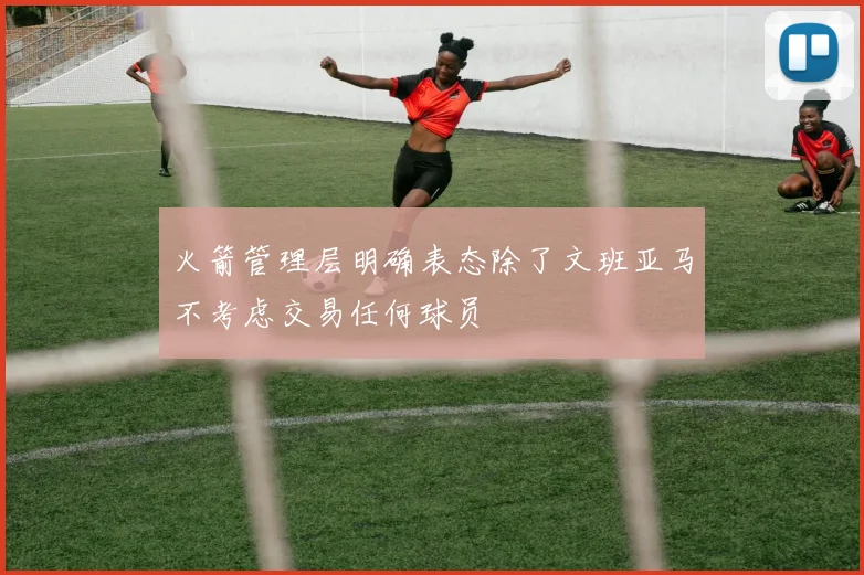 火箭管理层明确表态除了文班亚马不考虑交易任何球员