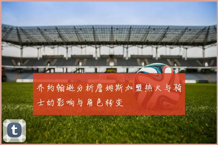 乔约翰逊分析詹姆斯加盟热火与骑士的影响与角色转变