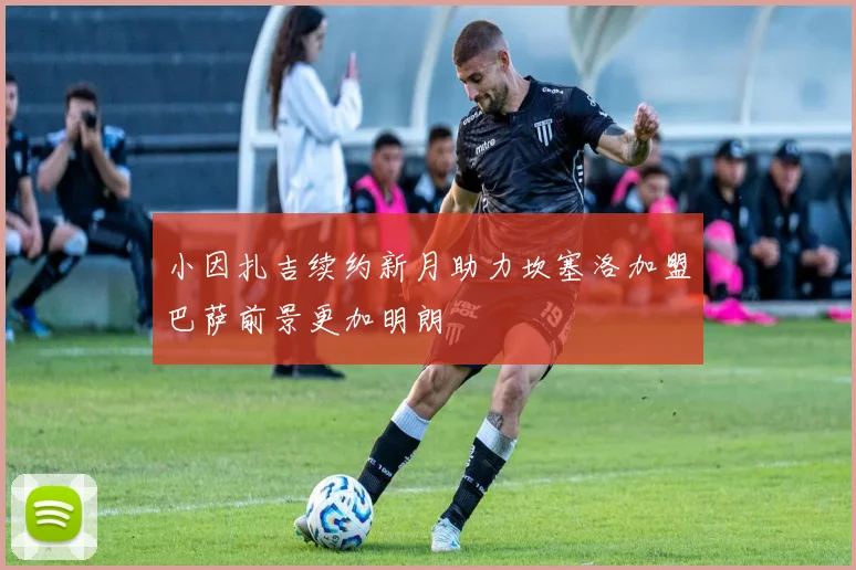 小因扎吉续约新月助力坎塞洛加盟巴萨前景更加明朗