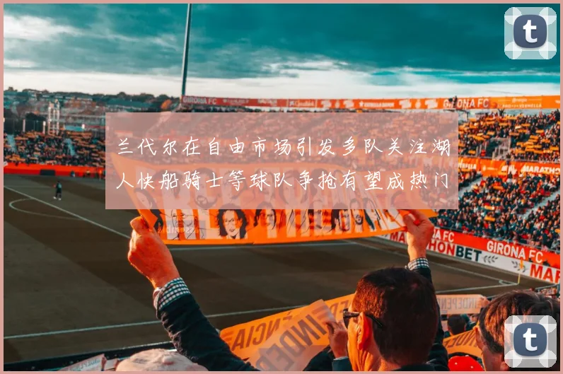 兰代尔在自由市场引发多队关注湖人快船骑士等球队争抢有望成热门球员