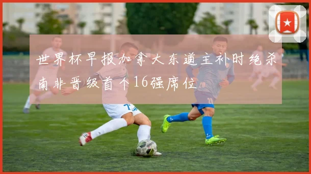 世界杯早报加拿大东道主补时绝杀南非晋级首个16强席位