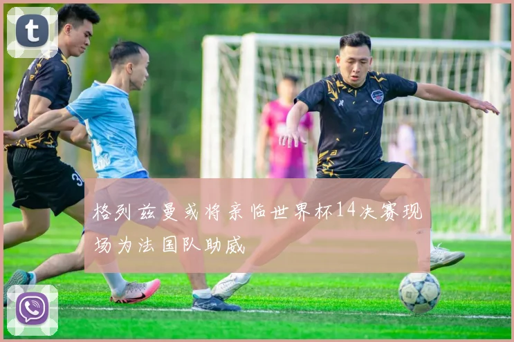 格列兹曼或将亲临世界杯14决赛现场为法国队助威
