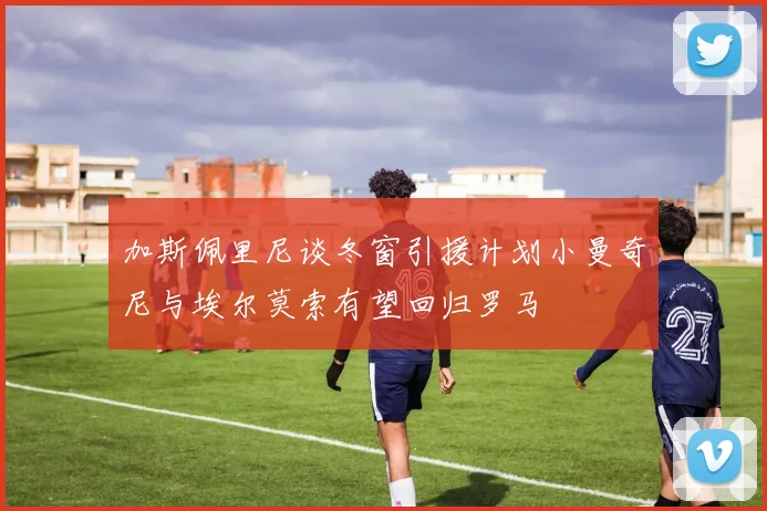 加斯佩里尼谈冬窗引援计划小曼奇尼与埃尔莫索有望回归罗马