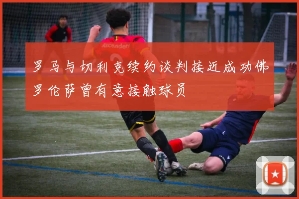 罗马与切利克续约谈判接近成功佛罗伦萨曾有意接触球员