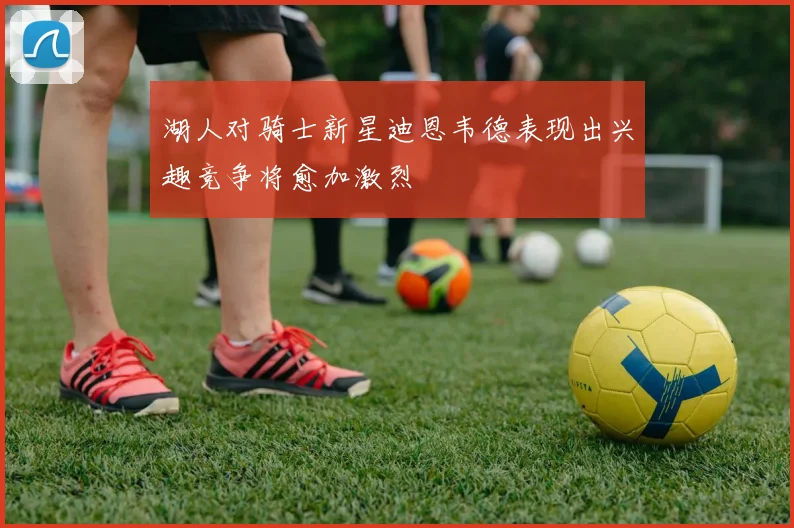 湖人对骑士新星迪恩韦德表现出兴趣竞争将愈加激烈